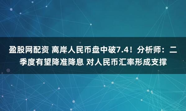 盈股网配资 离岸人民币盘中破7.4！分析师：二季度有望降准降息 对人民币汇率形成支撑