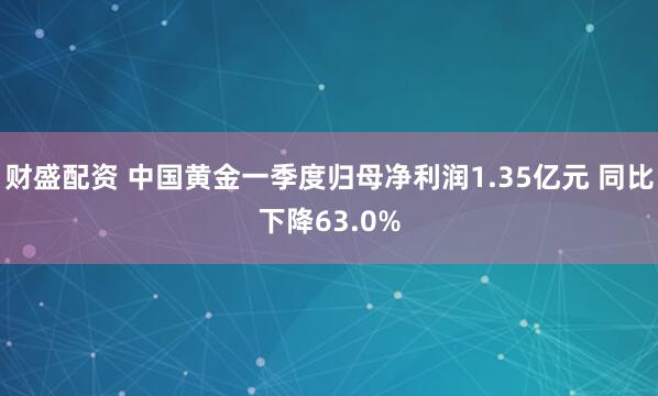 财盛配资 中国黄金一季度归母净利润1.35亿元 同比下降63.0%