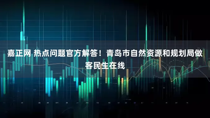嘉正网 热点问题官方解答！青岛市自然资源和规划局做客民生在线