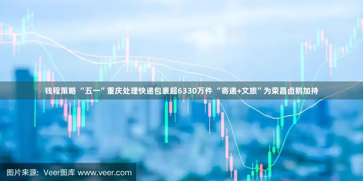 钱程策略 “五一”重庆处理快递包裹超6330万件 “寄递+文旅”为荣昌卤鹅加持
