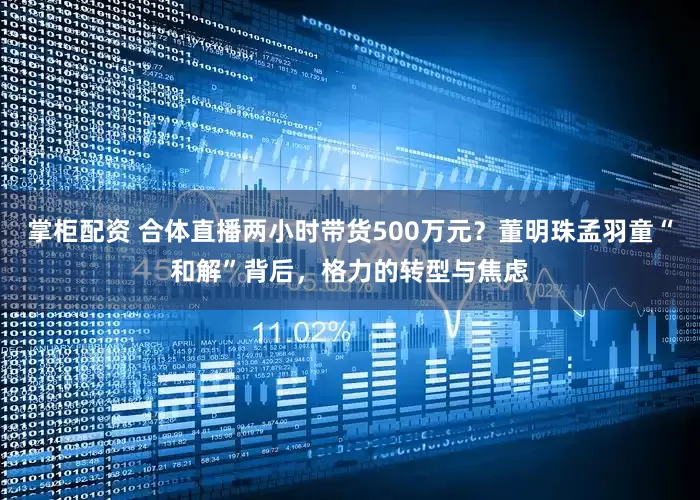 掌柜配资 合体直播两小时带货500万元？董明珠孟羽童“和解”背后，格力的转型与焦虑