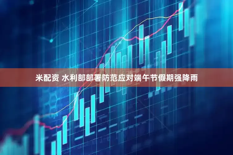 米配资 水利部部署防范应对端午节假期强降雨