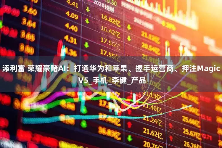 添利富 荣耀豪赌AI：打通华为和苹果、握手运营商、押注Magic V5_手机_李健_产品
