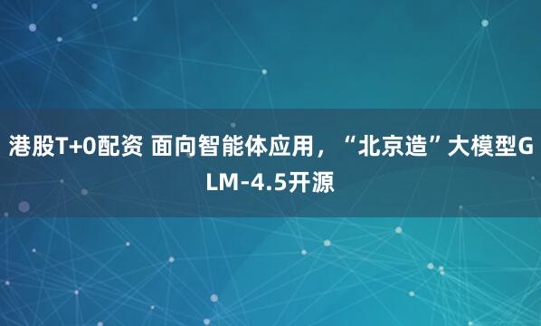 港股T+0配资 面向智能体应用，“北京造”大模型GLM-4.5开源