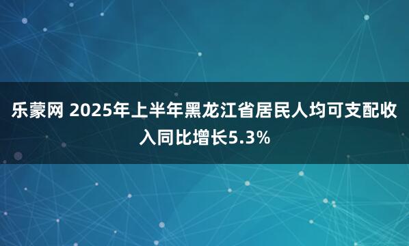 乐蒙网 2025年上半年黑龙江省居民人均可支配收入同比增长5.3%