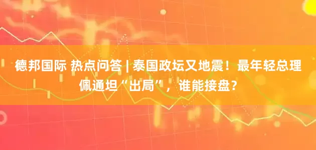 德邦国际 热点问答 | 泰国政坛又地震！最年轻总理佩通坦“出局”，谁能接盘？