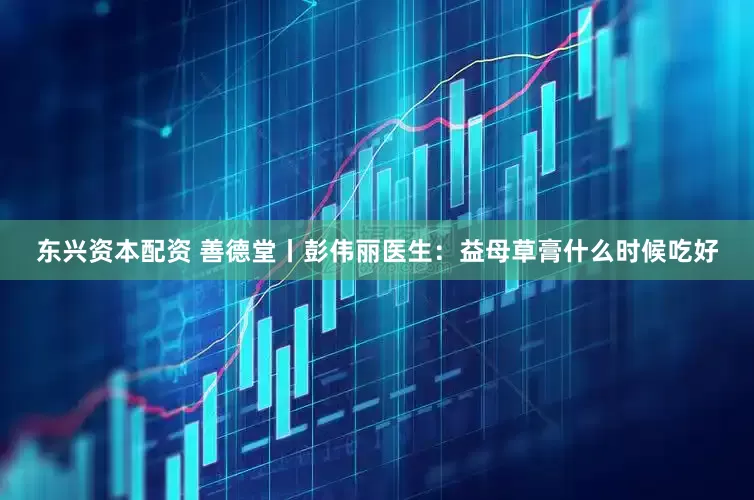 东兴资本配资 善德堂丨彭伟丽医生：益母草膏什么时候吃好