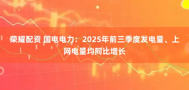 荣耀配资 国电电力：2025年前三季度发电量、上网电量均同比增长