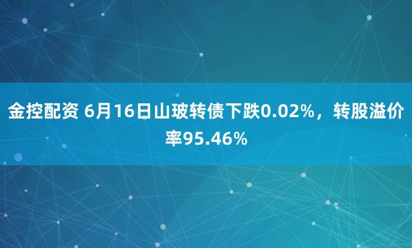 金控配资 6月16日山玻转债下跌0.02%，转股溢价率95.46%