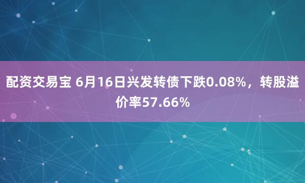 配资交易宝 6月16日兴发转债下跌0.08%，转股溢价率57.66%