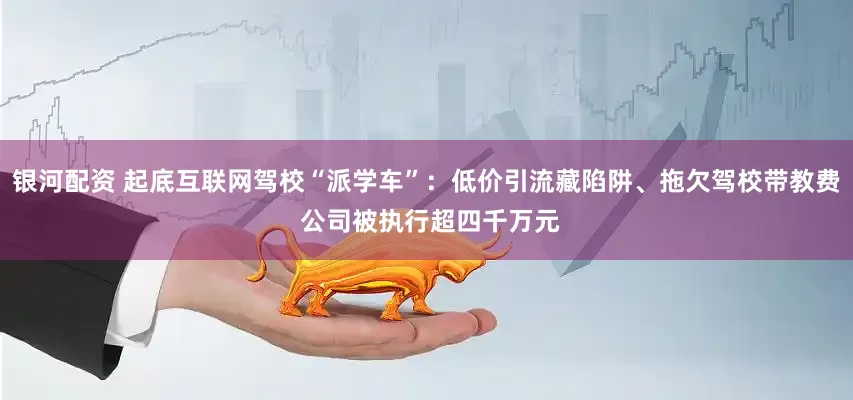 银河配资 起底互联网驾校“派学车”：低价引流藏陷阱、拖欠驾校带教费 公司被执行超四千万元