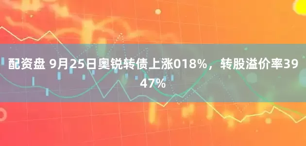 配资盘 9月25日奥锐转债上涨018%，转股溢价率3947%
