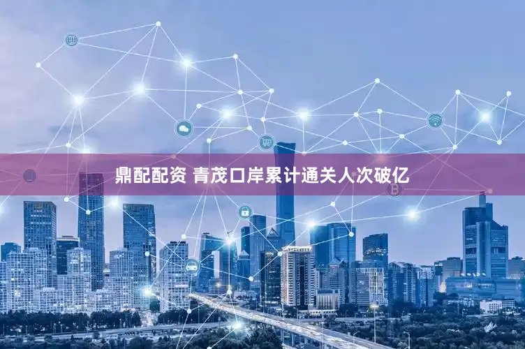 鼎配配资 青茂口岸累计通关人次破亿